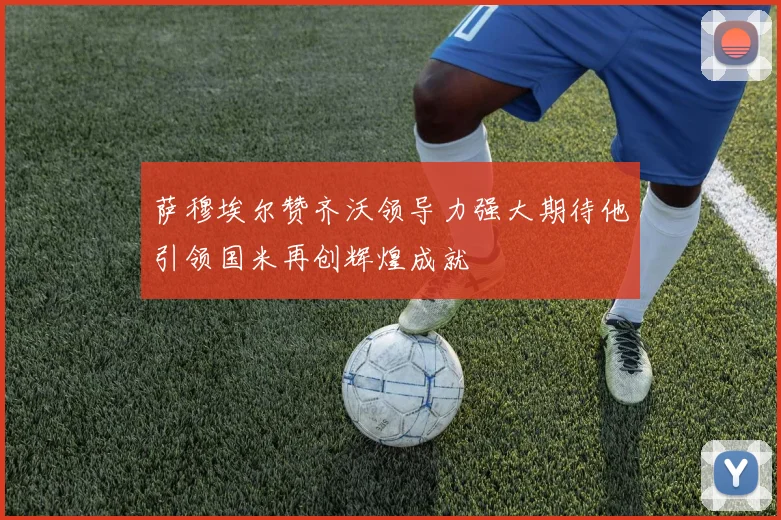 萨穆埃尔赞齐沃领导力强大期待他引领国米再创辉煌成就