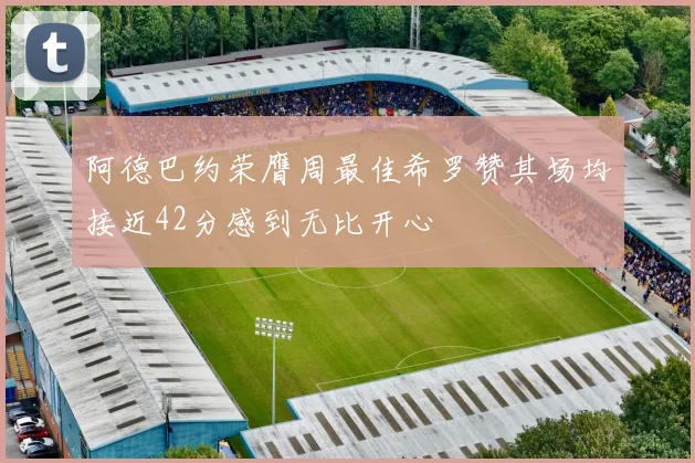 阿德巴约荣膺周最佳希罗赞其场均接近42分感到无比开心