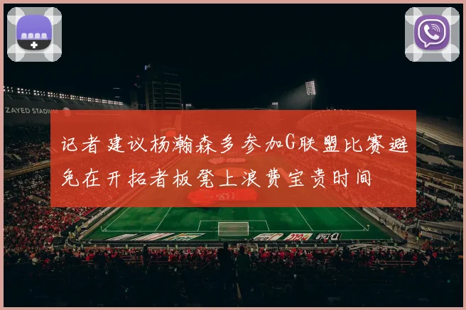 记者建议杨瀚森多参加G联盟比赛避免在开拓者板凳上浪费宝贵时间