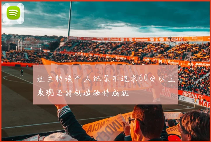杜兰特谈个人纪录不追求60分以上表现坚持创造独特成就
