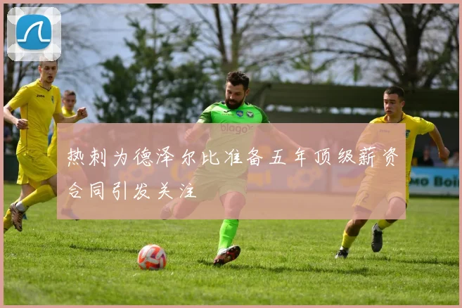 热刺为德泽尔比准备五年顶级薪资合同引发关注