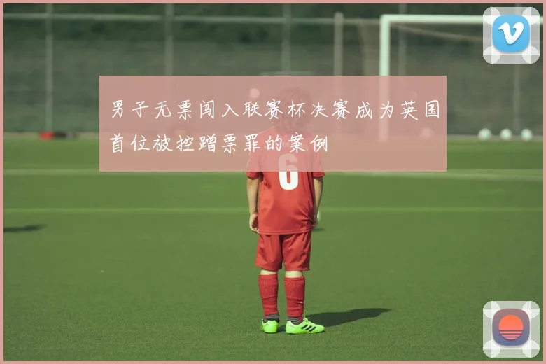 男子无票闯入联赛杯决赛成为英国首位被控蹭票罪的案例