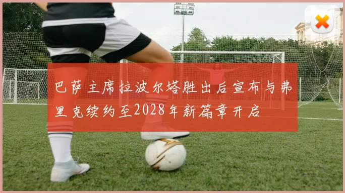 巴萨主席拉波尔塔胜出后宣布与弗里克续约至2028年新篇章开启