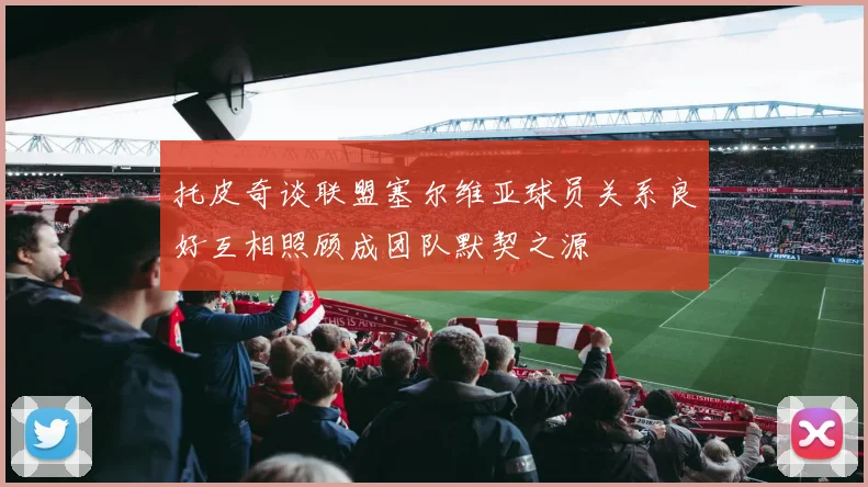 托皮奇谈联盟塞尔维亚球员关系良好互相照顾成团队默契之源