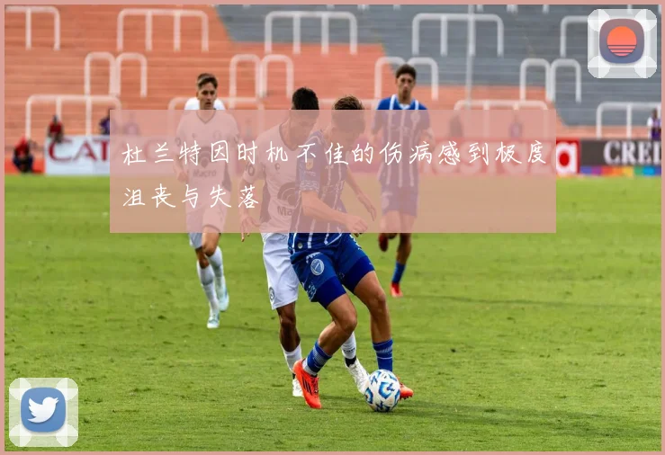 杜兰特因时机不佳的伤病感到极度沮丧与失落